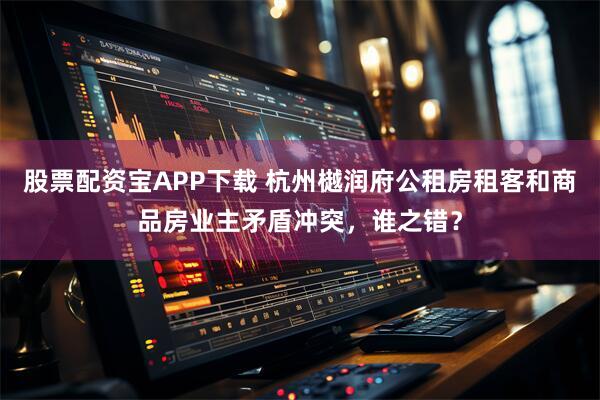 股票配资宝APP下载 杭州樾润府公租房租客和商品房业主矛盾冲突，谁之错？