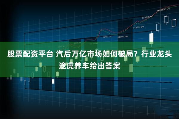 股票配资平台 汽后万亿市场如何破局？行业龙头途虎养车给出答案