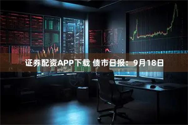 证券配资APP下载 债市日报：9月18日