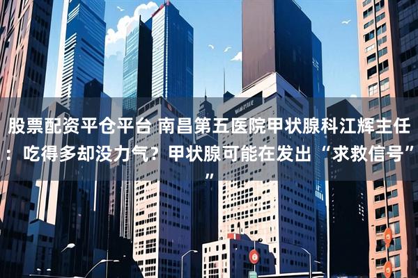 股票配资平仓平台 南昌第五医院甲状腺科江辉主任：吃得多却没力气？甲状腺可能在发出 “求救信号”