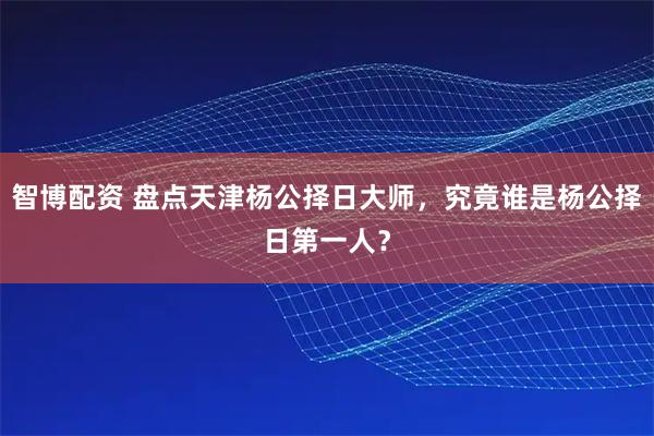 智博配资 盘点天津杨公择日大师，究竟谁是杨公择日第一人？