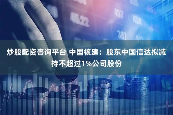 炒股配资咨询平台 中国核建：股东中国信达拟减持不超过1%公司股份