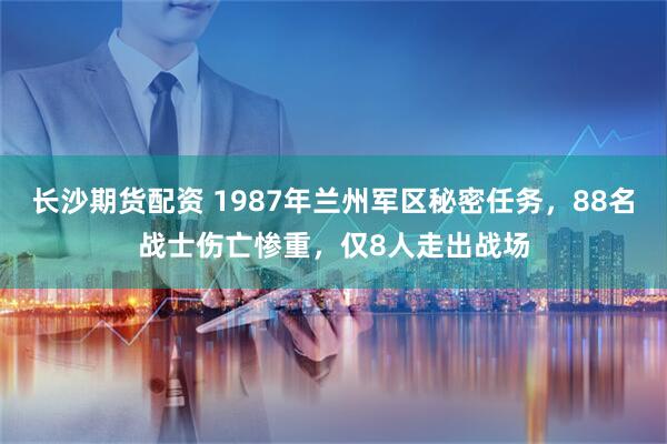 长沙期货配资 1987年兰州军区秘密任务，88名战士伤亡惨重，仅8人走出战场