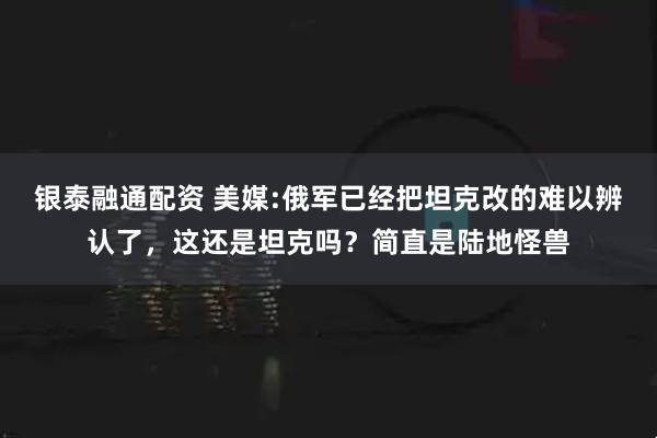 银泰融通配资 美媒:俄军已经把坦克改的难以辨认了，这还是坦克吗？简直是陆地怪兽