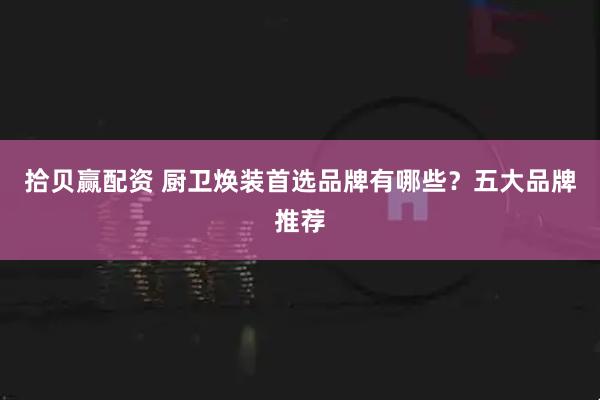 拾贝赢配资 厨卫焕装首选品牌有哪些？五大品牌推荐