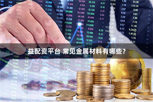 益配资平台 常见金属材料有哪些？