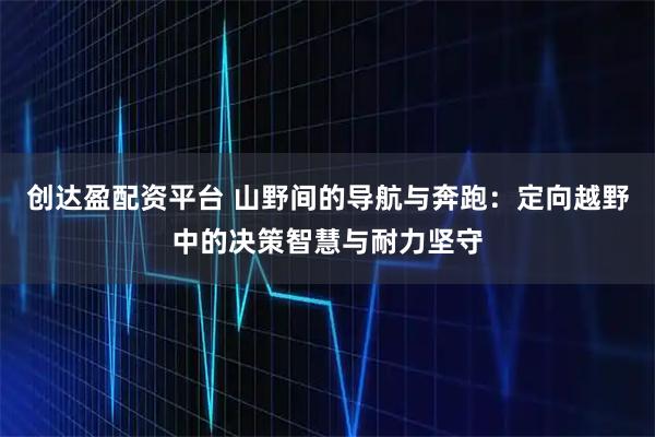 创达盈配资平台 山野间的导航与奔跑：定向越野中的决策智慧与耐力坚守