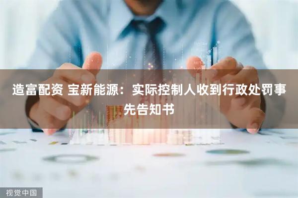 造富配资 宝新能源：实际控制人收到行政处罚事先告知书
