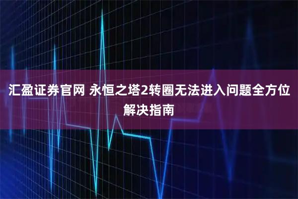 汇盈证券官网 永恒之塔2转圈无法进入问题全方位解决指南