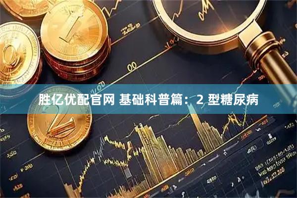 胜亿优配官网 基础科普篇:2 型糖尿病