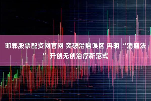 邯郸股票配资网官网 突破治癌误区 冉明 “消瘤法” 开创无创治疗新范式