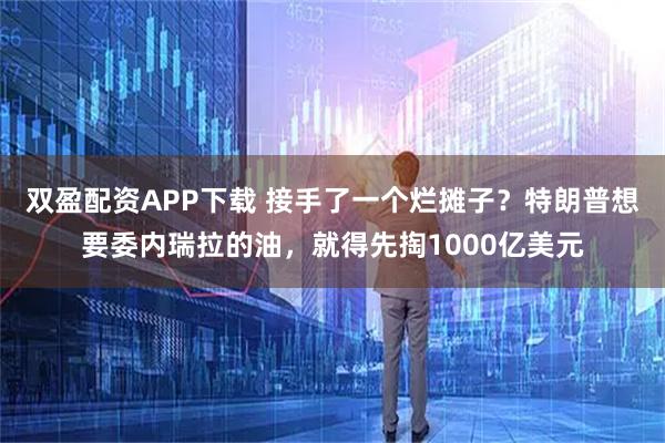 双盈配资APP下载 接手了一个烂摊子？特朗普想要委内瑞拉的油，就得先掏1000亿美元