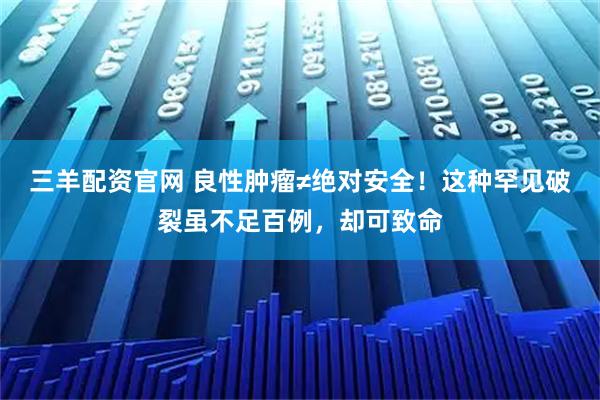 三羊配资官网 良性肿瘤≠绝对安全！这种罕见破裂虽不足百例，却可致命