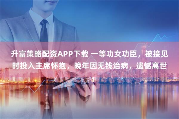 升富策略配资APP下载 一等功女功臣，被接见时投入主席怀抱，晚年因无钱治病，遗憾离世