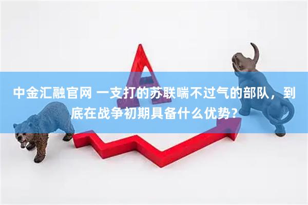 中金汇融官网 一支打的苏联喘不过气的部队，到底在战争初期具备什么优势？