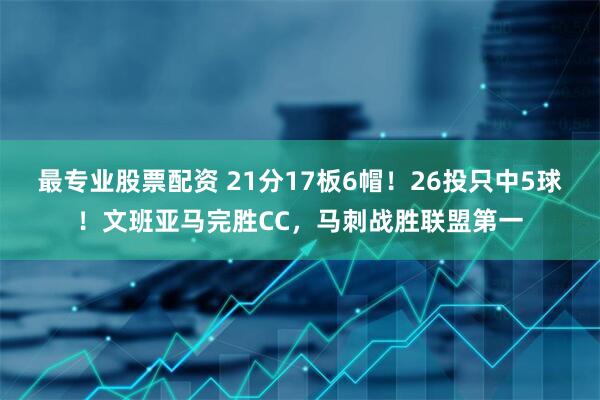 最专业股票配资 21分17板6帽！26投只中5球！文班亚马完胜CC，马刺战胜联盟第一