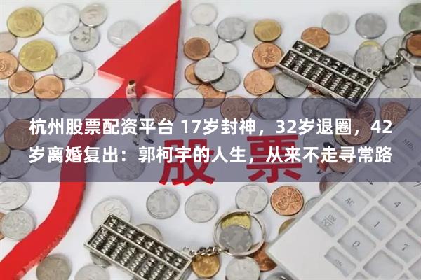 杭州股票配资平台 17岁封神，32岁退圈，42岁离婚复出：郭柯宇的人生，从来不走寻常路