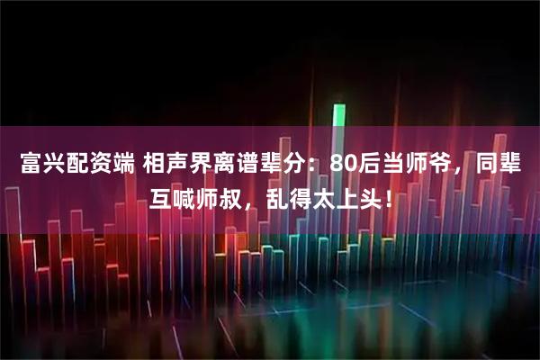 富兴配资端 相声界离谱辈分：80后当师爷，同辈互喊师叔，乱得太上头！