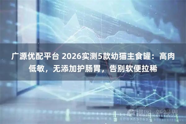 广源优配平台 2026实测5款幼猫主食罐：高肉低敏，无添加护肠胃，告别软便拉稀