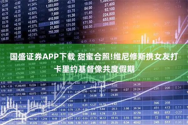国盛证券APP下载 甜蜜合照!维尼修斯携女友打卡里约基督像共度假期