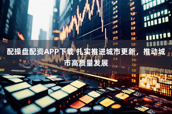 配操盘配资APP下载 扎实推进城市更新，推动城市高质量发展