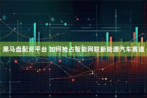 黑马盘配资平台 如何抢占智能网联新能源汽车赛道